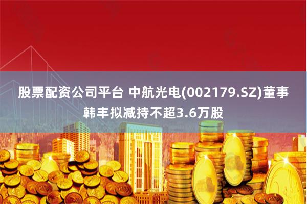股票配资公司平台 中航光电(002179.SZ)董事韩丰拟减持不超3.6万股