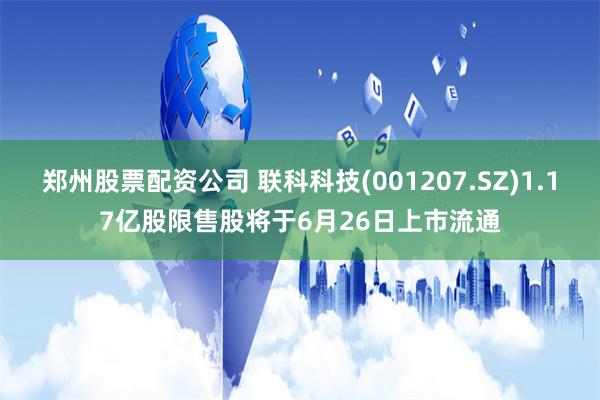 郑州股票配资公司 联科科技(001207.SZ)1.17亿股限售股将于6月26日上市流通
