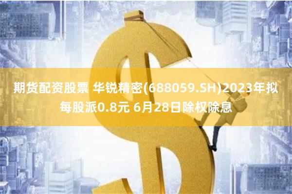 期货配资股票 华锐精密(688059.SH)2023年拟每股派0.8元 6月28日除权除息