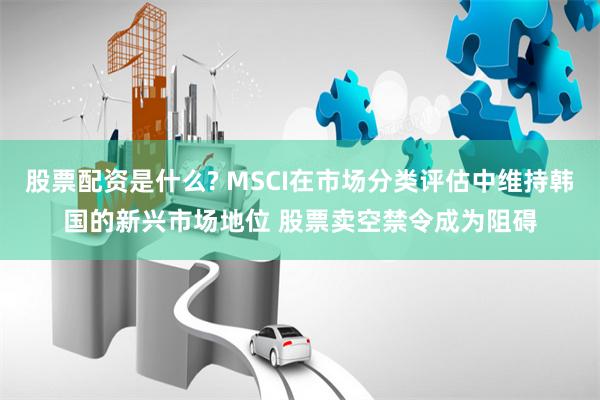 股票配资是什么? MSCI在市场分类评估中维持韩国的新兴市场地位 股票卖空禁令成为阻碍