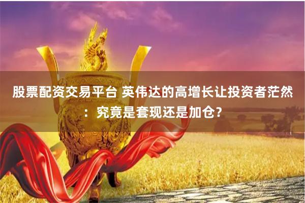 股票配资交易平台 英伟达的高增长让投资者茫然:究竟是套现还是加仓?