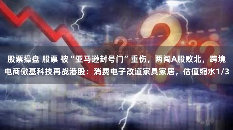 股票操盘 股票 被“亚马逊封号门”重伤,两闯A股败北,跨境电商傲基科技再战港股:消费电子改道家具家居,估值缩水1/3