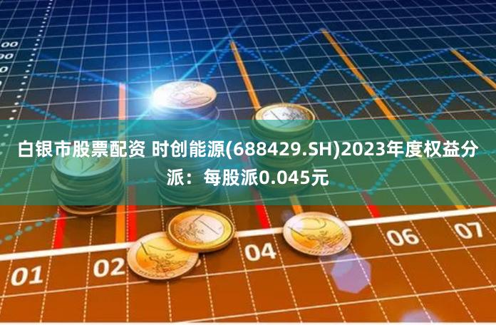 白银市股票配资 时创能源(688429.SH)2023年度权益分派：每股派0.045元