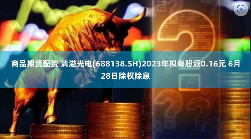 商品期货配资 清溢光电(688138.SH)2023年拟每股派0.16元 6月28日除权除息