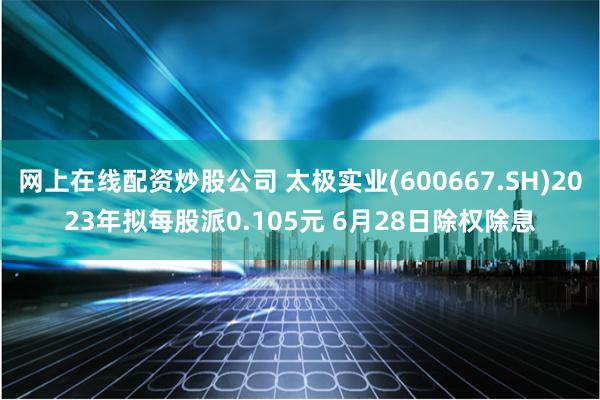 网上在线配资炒股公司 太极实业(600667.SH)2023年拟每股派0.105元 6月28日除权除息