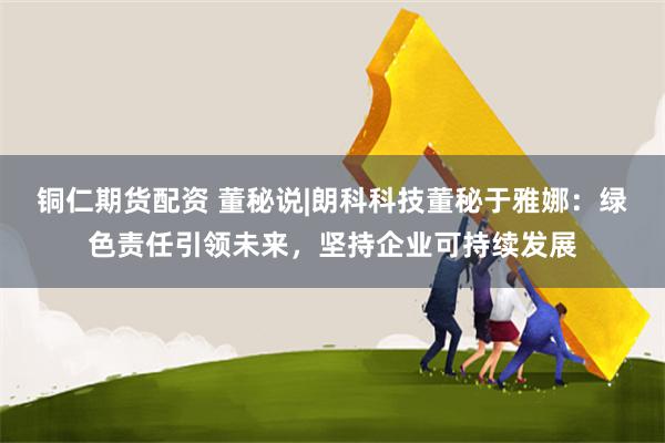 铜仁期货配资 董秘说|朗科科技董秘于雅娜:绿色责任引领未来,坚持企业可持续发展
