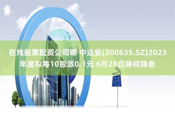 在线股票配资公司哪 中达安(300635.SZ)2023年度拟每10股派0.1元 6月28日除权除息