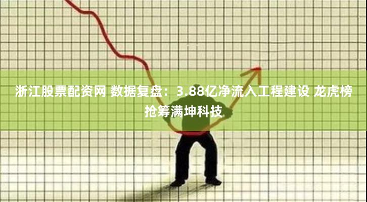 浙江股票配资网 数据复盘:3.88亿净流入工程建设 龙虎榜抢筹满坤科技