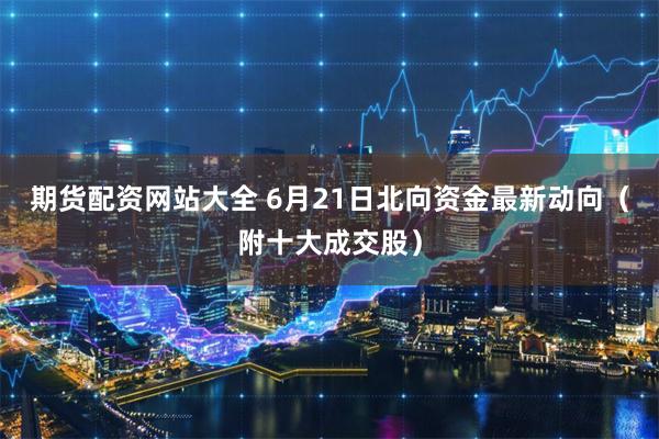 期货配资网站大全 6月21日北向资金最新动向(附十大成交股)