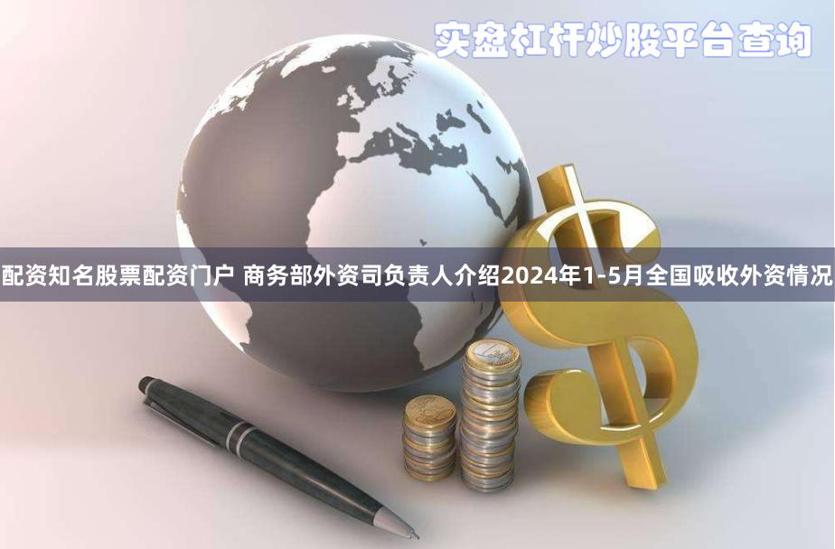 配资知名股票配资门户 商务部外资司负责人介绍2024年1-5月全国吸收外资情况