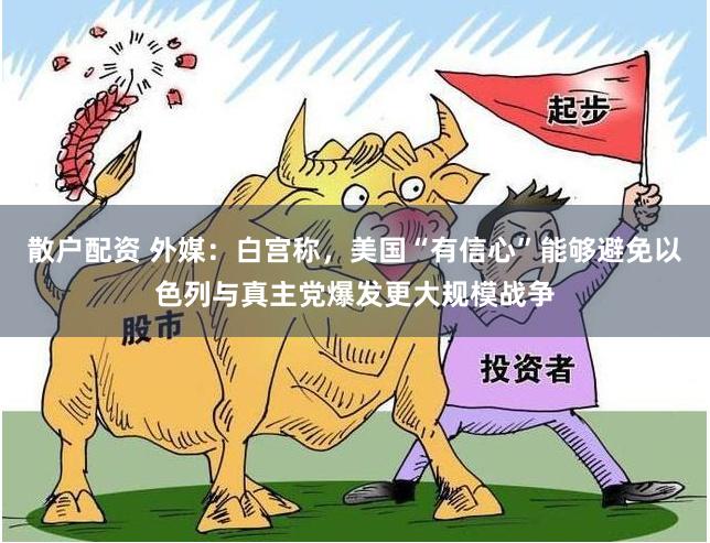 散户配资 外媒:白宫称,美国“有信心”能够避免以色列与真主党爆发更大规模战争