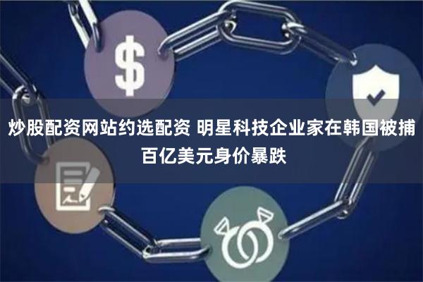 炒股配资网站约选配资 明星科技企业家在韩国被捕 百亿美元身价暴跌
