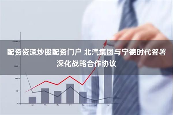配资资深炒股配资门户 北汽集团与宁德时代签署深化战略合作协议
