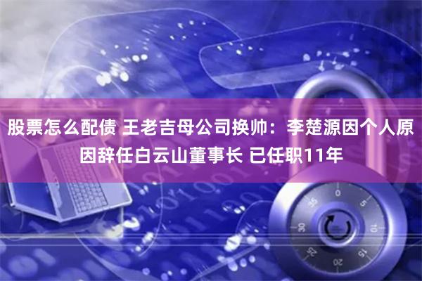 股票怎么配债 王老吉母公司换帅:李楚源因个人原因辞任白云山董事长 已任职11年