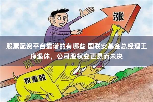 股票配资平台靠谱的有哪些 国联安基金总经理王琤退休,公司股权变更悬而未决