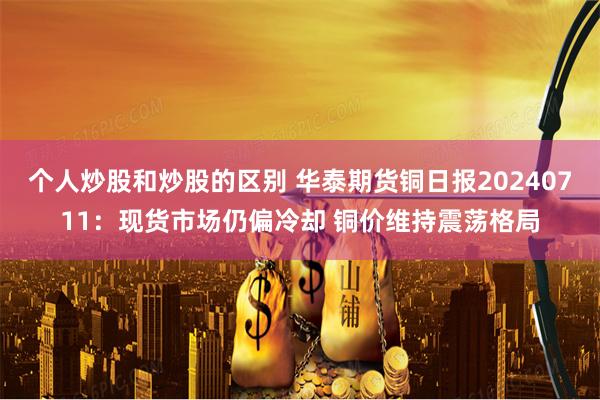 个人炒股和炒股的区别 华泰期货铜日报20240711:现货市场仍偏冷却 铜价维持震荡格局