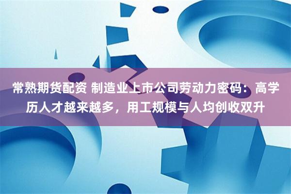 常熟期货配资 制造业上市公司劳动力密码:高学历人才越来越多,用工规模与人均创收双升