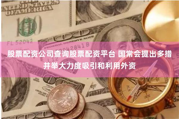 股票配资公司查询股票配资平台 国常会提出多措并举大力度吸引和利用外资