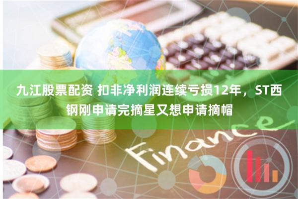 九江股票配资 扣非净利润连续亏损12年,ST西钢刚申请完摘星又想申请摘帽