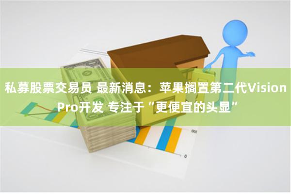 私募股票交易员 最新消息:苹果搁置第二代Vision Pro开发 专注于“更便宜的头显”