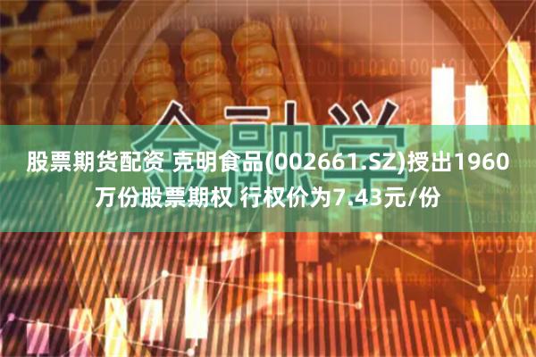 股票期货配资 克明食品(002661.SZ)授出1960万份股票期权 行权价为7.43元/份