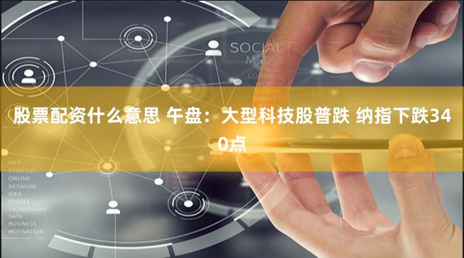 股票配资什么意思 午盘:大型科技股普跌 纳指下跌340点