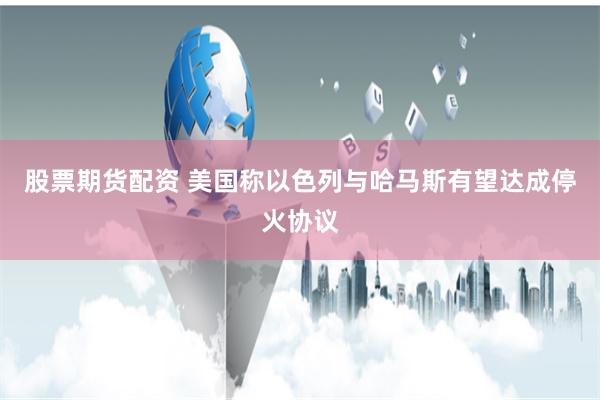 股票期货配资 美国称以色列与哈马斯有望达成停火协议