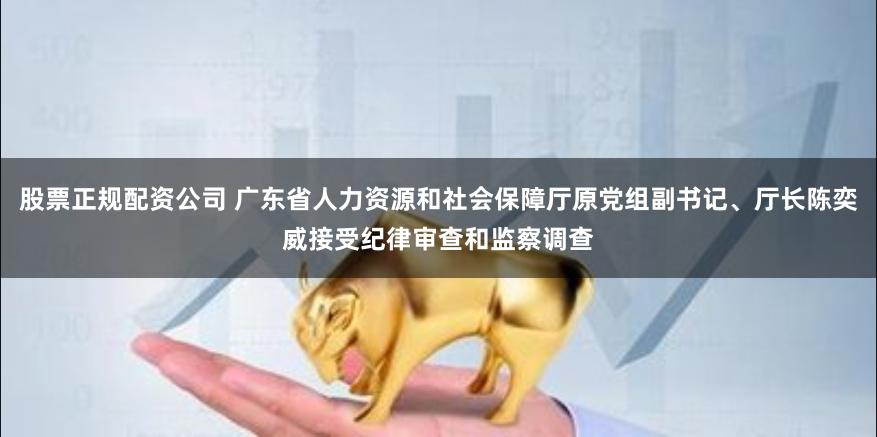 股票正规配资公司 广东省人力资源和社会保障厅原党组副书记、厅长陈奕威接受纪律审查和监察调查