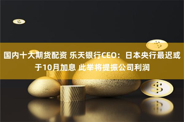 国内十大期货配资 乐天银行CEO:日本央行最迟或于10月加息 此举将提振公司利润