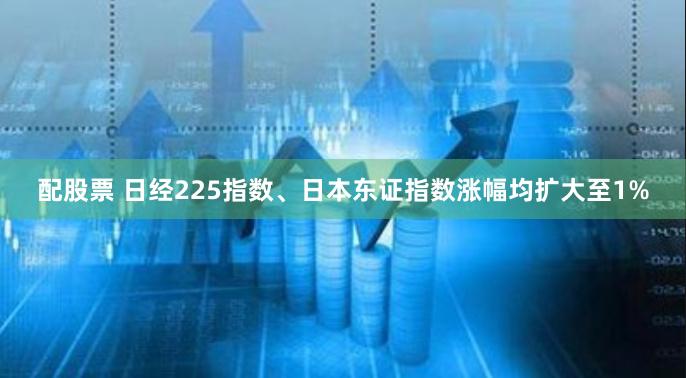 配股票 日经225指数、日本东证指数涨幅均扩大至1%