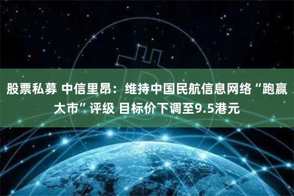 股票私募 中信里昂:维持中国民航信息网络“跑赢大市”评级 目标价下调至9.5港元