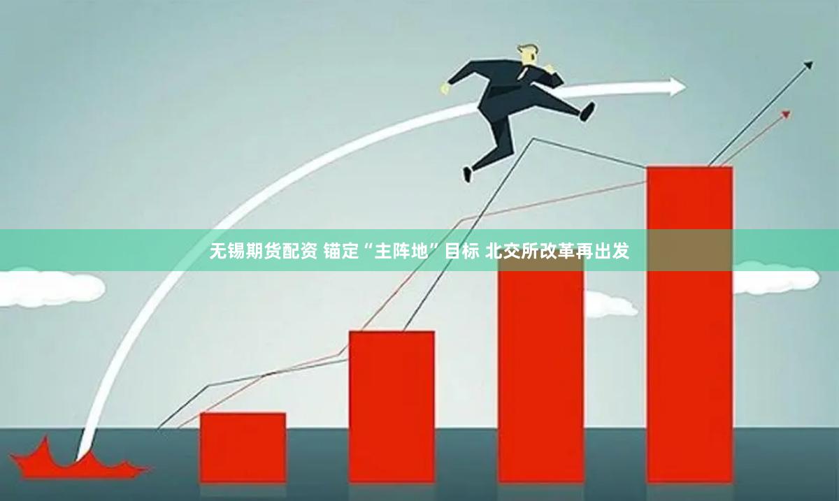 无锡期货配资 锚定“主阵地”目标 北交所改革再出发