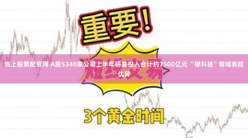 线上股票配资网 A股5340家公司上半年研发投入合计约7500亿元 “硬科技”领域表现优异