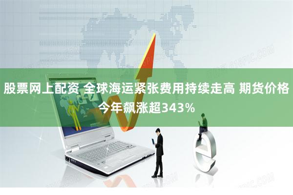 股票网上配资 全球海运紧张费用持续走高 期货价格今年飙涨超343%