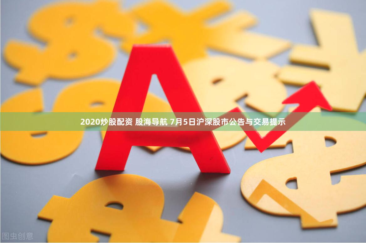 2020炒股配资 股海导航 7月5日沪深股市公告与交易提示