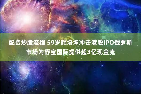 配资炒股流程 59岁颜培坤冲击港股IPO 俄罗斯市场为舒宝国际提供超3亿现金流
