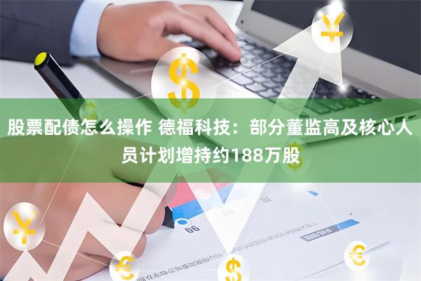 股票配债怎么操作 德福科技:部分董监高及核心人员计划增持约188万股
