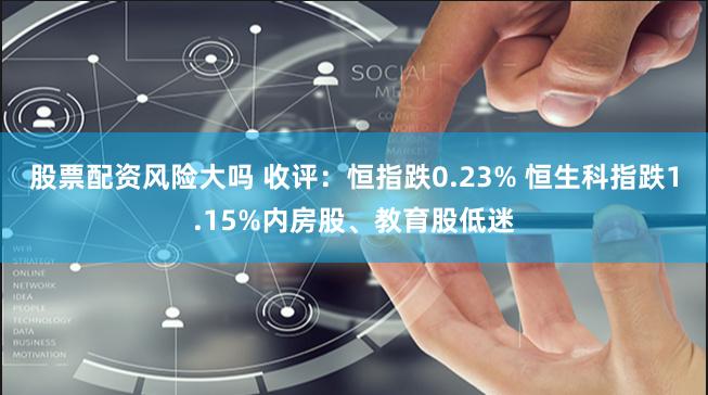 股票配资风险大吗 收评:恒指跌0.23% 恒生科指跌1.15%内房股、教育股低迷