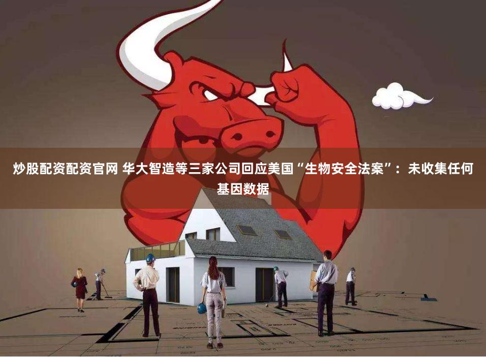 炒股配资配资官网 华大智造等三家公司回应美国“生物安全法案”:未收集任何基因数据