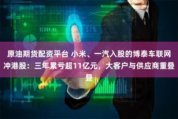 原油期货配资平台 小米、一汽入股的博泰车联网冲港股:三年累亏超11亿元,大客户与供应商重叠