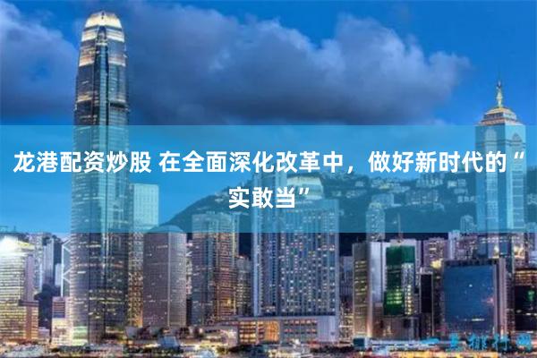 龙港配资炒股 在全面深化改革中,做好新时代的“实敢当”