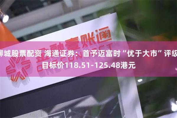 聊城股票配资 海通证券:首予迈富时“优于大市”评级 目标价118.51-125.48港元