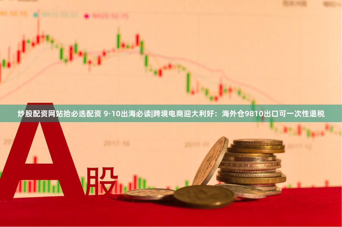 炒股配资网站拾必选配资 9·10出海必读|跨境电商迎大利好:海外仓9810出口可一次性退税