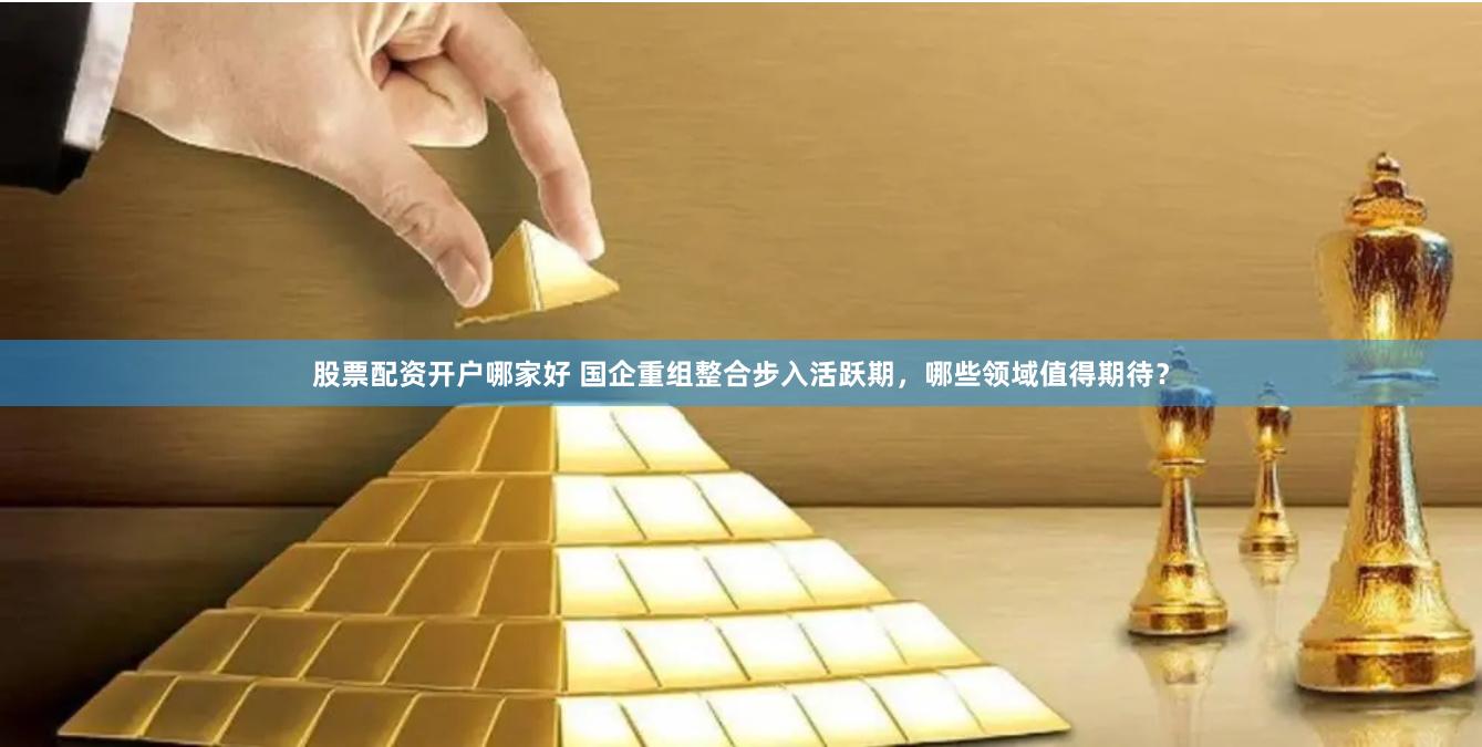 股票配资开户哪家好 国企重组整合步入活跃期,哪些领域值得期待?