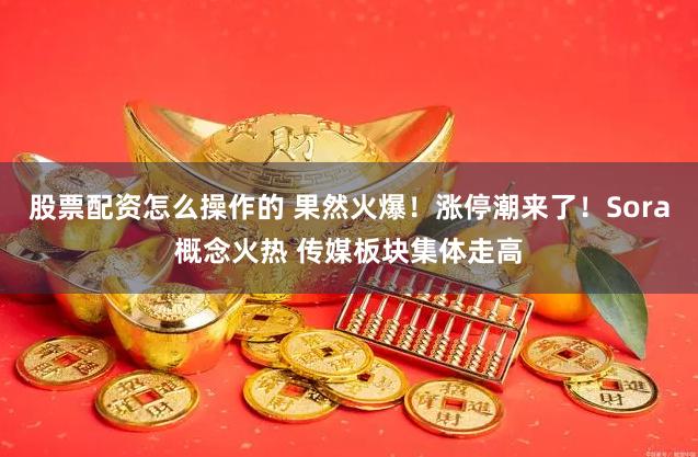 股票配资怎么操作的 果然火爆!涨停潮来了!Sora概念火热 传媒板块集体走高