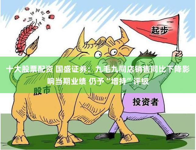 十大股票配资 国盛证券:九毛九同店销售同比下降影响当期业绩 仍予“增持”评级