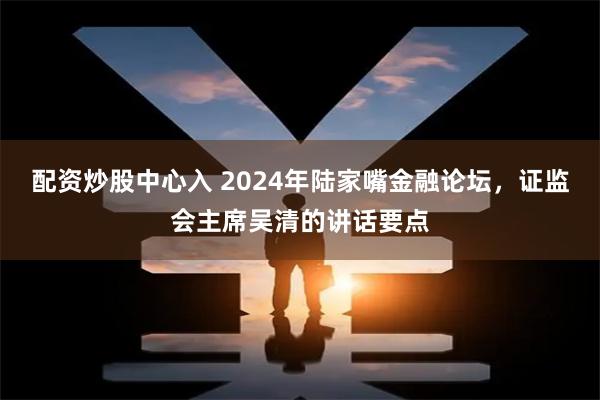 配资炒股中心入 2024年陆家嘴金融论坛,证监会主席吴清的讲话要点