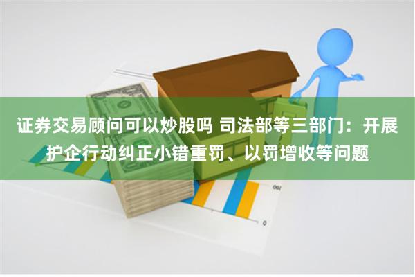 证券交易顾问可以炒股吗 司法部等三部门:开展护企行动纠正小错重罚、以罚增收等问题