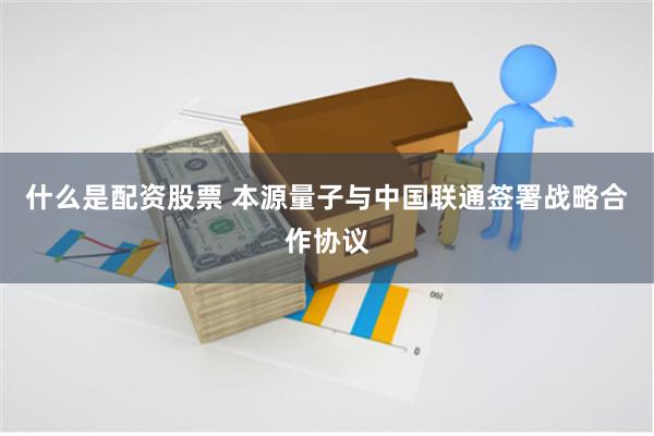 什么是配资股票 本源量子与中国联通签署战略合作协议