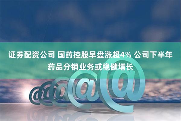 证券配资公司 国药控股早盘涨超4% 公司下半年药品分销业务或稳健增长